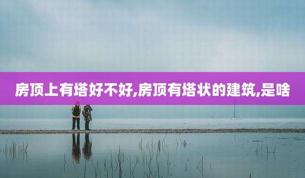 房顶上有塔好不好,房顶有塔状的建筑,是啥
