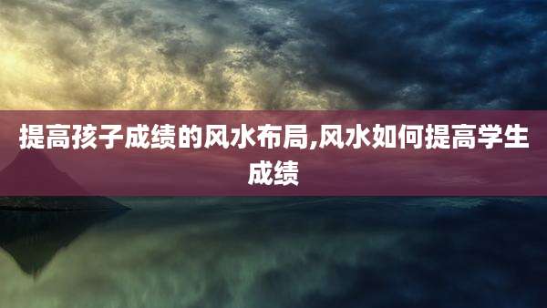 提高孩子成绩的风水布局,风水如何提高学生成绩