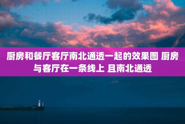 厨房和餐厅客厅南北通透一起的效果图 厨房与客厅在一条线上 且南北通透