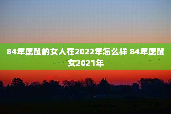 84年属鼠的女人在2022年怎么样 84年属鼠女2021年