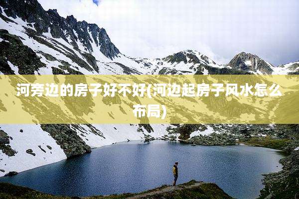 河旁边的房子好不好(河边起房子风水怎么布局)