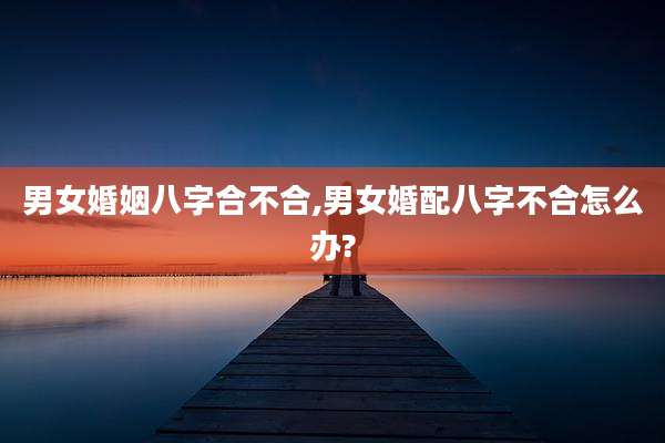 男女婚姻八字合不合,男女婚配八字不合怎么办?