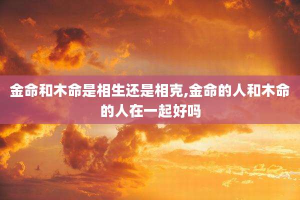 金命和木命是相生还是相克,金命的人和木命的人在一起好吗