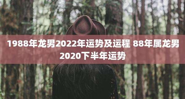 1988年龙男2022年运势及运程 88年属龙男2020下半年运势