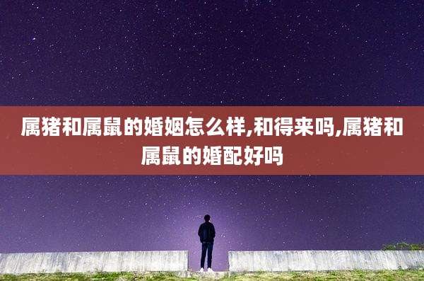 属猪和属鼠的婚姻怎么样,和得来吗,属猪和属鼠的婚配好吗
