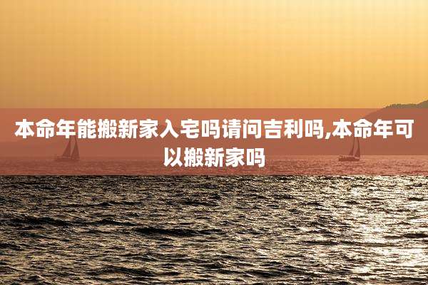 本命年能搬新家入宅吗请问吉利吗,本命年可以搬新家吗