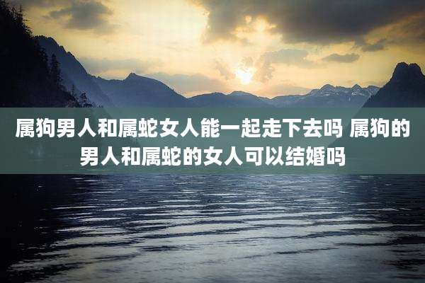 属狗男人和属蛇女人能一起走下去吗 属狗的男人和属蛇的女人可以结婚吗