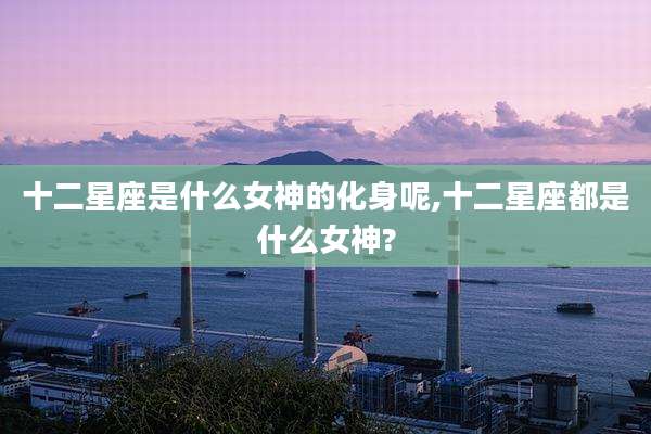 十二星座是什么女神的化身呢,十二星座都是什么女神?