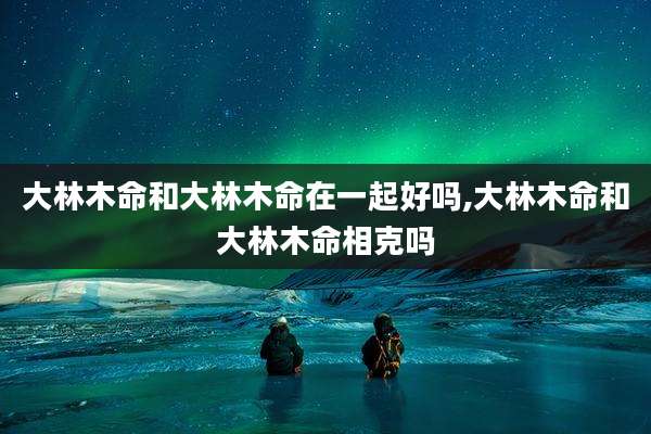 大林木命和大林木命在一起好吗,大林木命和大林木命相克吗