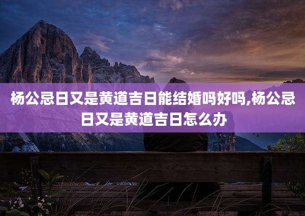 杨公忌日又是黄道吉日能结婚吗好吗,杨公忌日又是黄道吉日怎么办