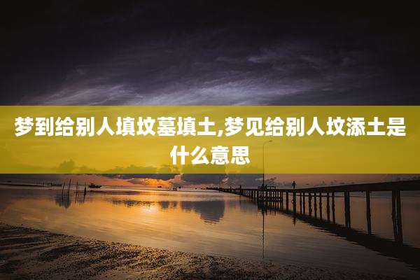 梦到给别人填坟墓填土,梦见给别人坟添土是什么意思