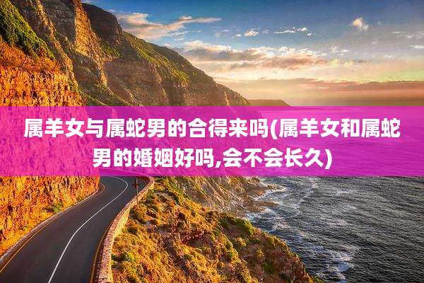 属羊女与属蛇男的合得来吗(属羊女和属蛇男的婚姻好吗,会不会长久)