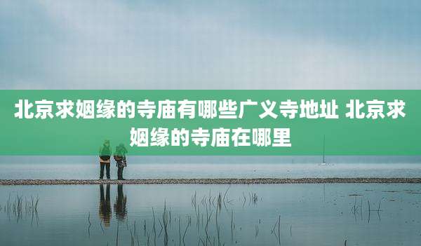 北京求姻缘的寺庙有哪些广义寺地址 北京求姻缘的寺庙在哪里