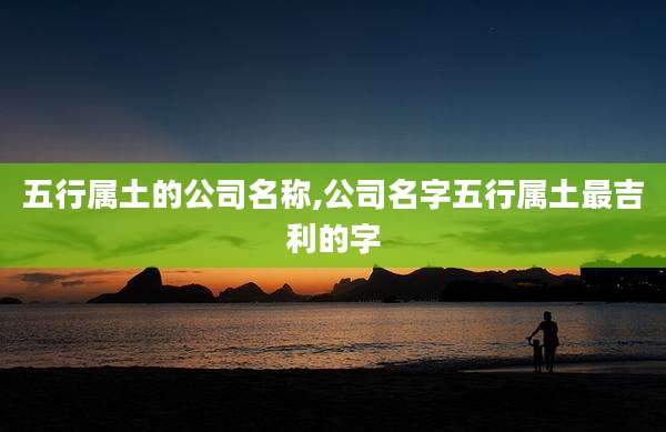 五行属土的公司名称,公司名字五行属土最吉利的字