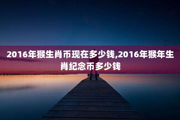 2016年猴生肖币现在多少钱,2016年猴年生肖纪念币多少钱