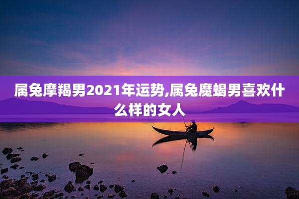 属兔摩羯男2021年运势,属兔魔蝎男喜欢什么样的女人