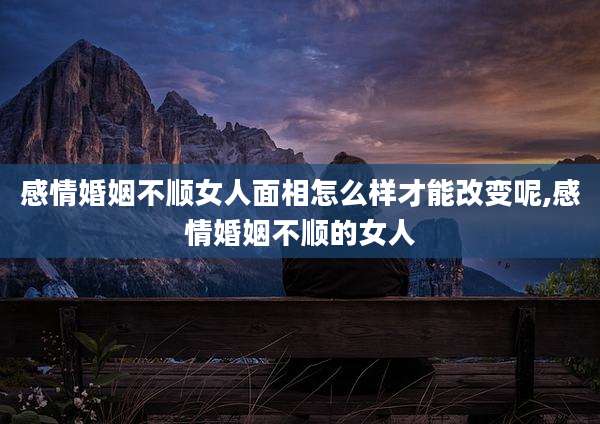 感情婚姻不顺女人面相怎么样才能改变呢,感情婚姻不顺的女人