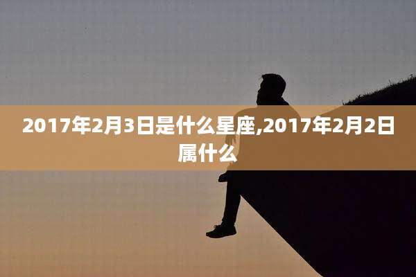 2017年2月3日是什么星座,2017年2月2日属什么