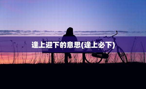 逢上迎下的意思(逢上必下)