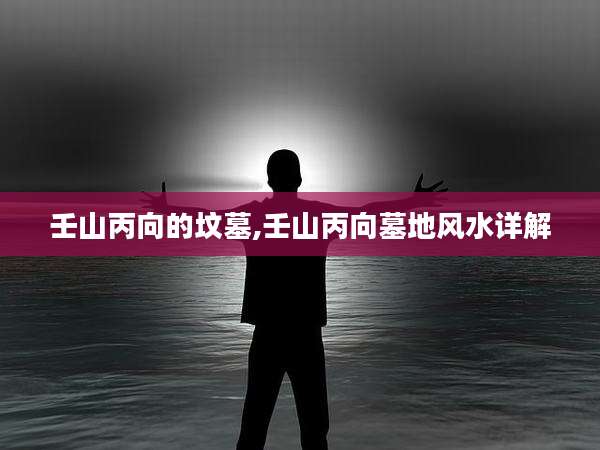 壬山丙向的坟墓,壬山丙向墓地风水详解