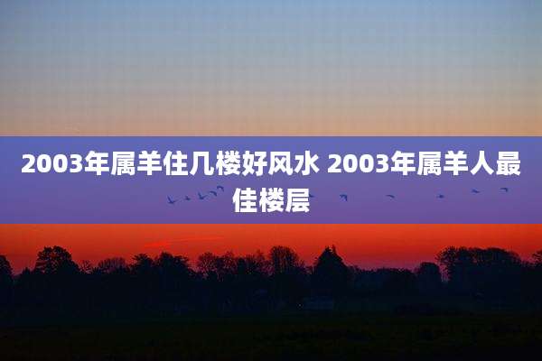 2003年属羊住几楼好风水 2003年属羊人最佳楼层