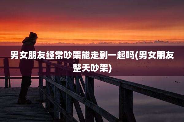 男女朋友经常吵架能走到一起吗(男女朋友整天吵架)