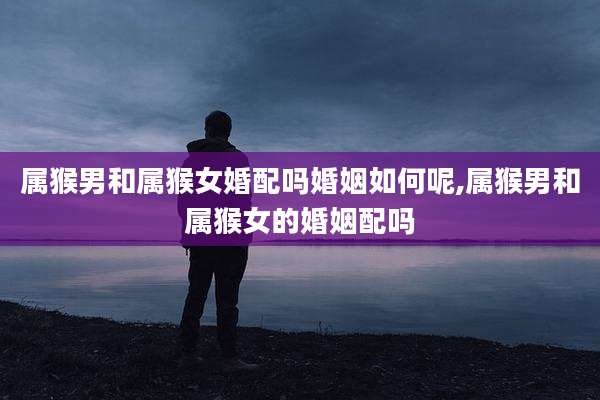属猴男和属猴女婚配吗婚姻如何呢,属猴男和属猴女的婚姻配吗