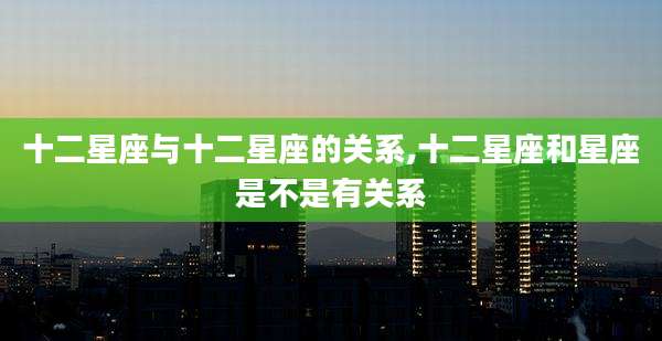 十二星座与十二星座的关系,十二星座和星座是不是有关系