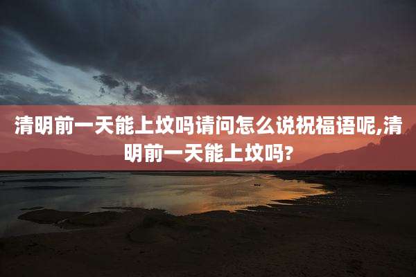 清明前一天能上坟吗请问怎么说祝福语呢,清明前一天能上坟吗?