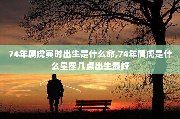 74年属虎寅时出生是什么命,74年属虎是什么星座几点出生最好