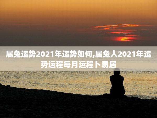 属兔运势2021年运势如何,属兔人2021年运势运程每月运程卜易居