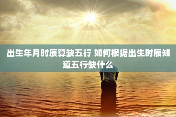 出生年月时辰算缺五行 如何根据出生时辰知道五行缺什么