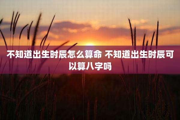 不知道出生时辰怎么算命 不知道出生时辰可以算八字吗