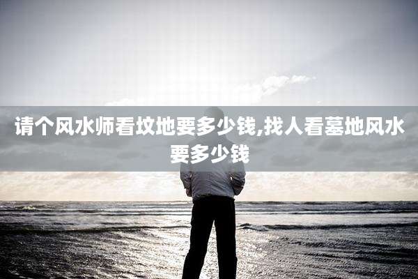 请个风水师看坟地要多少钱,找人看墓地风水要多少钱
