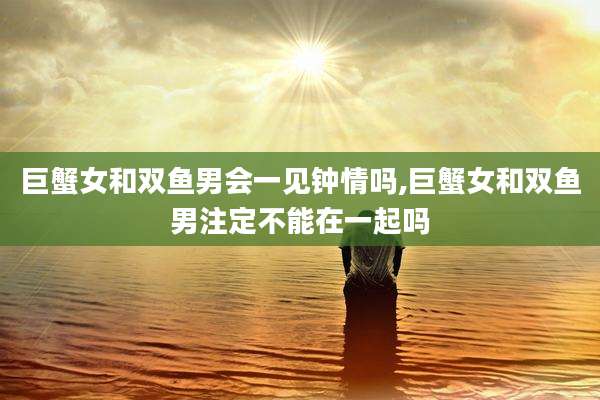 巨蟹女和双鱼男会一见钟情吗,巨蟹女和双鱼男注定不能在一起吗