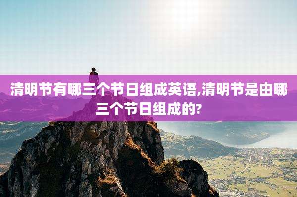 清明节有哪三个节日组成英语,清明节是由哪三个节日组成的?