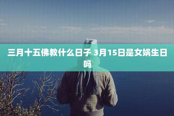 三月十五佛教什么日子 3月15日是女娲生日吗