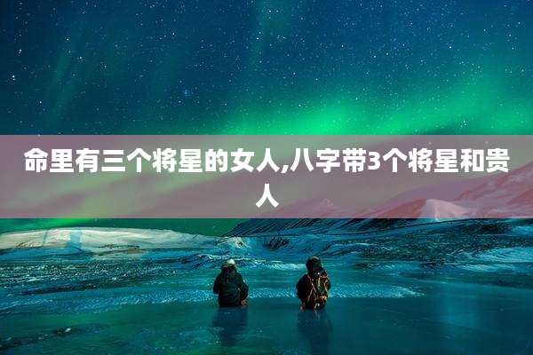 命里有三个将星的女人,八字带3个将星和贵人