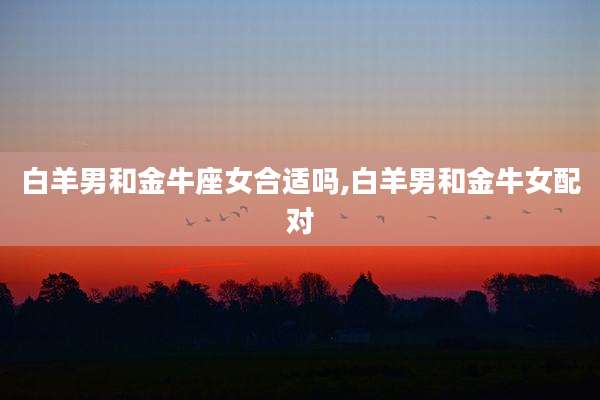 白羊男和金牛座女合适吗,白羊男和金牛女配对