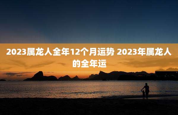 2023属龙人全年12个月运势 2023年属龙人的全年运