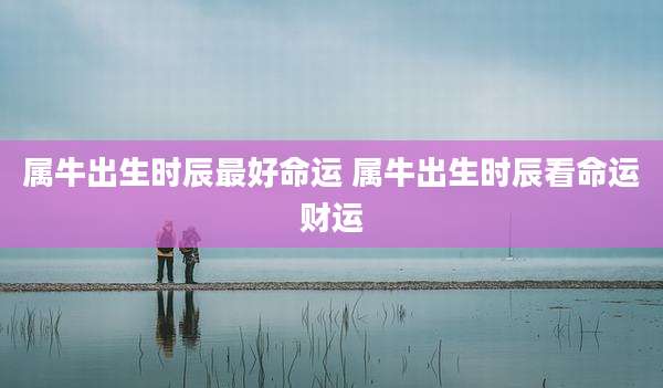 属牛出生时辰最好命运 属牛出生时辰看命运财运