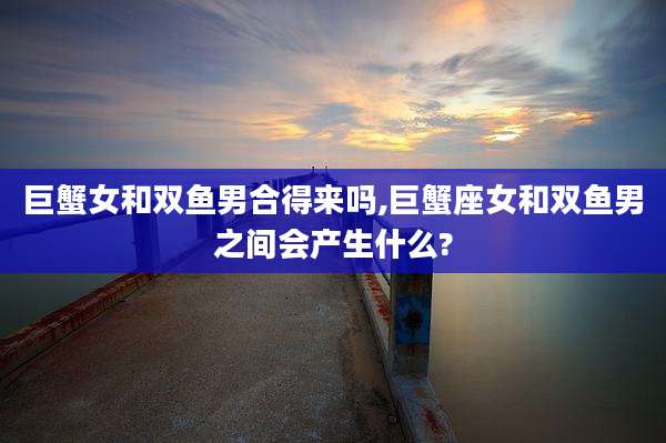 巨蟹女和双鱼男合得来吗,巨蟹座女和双鱼男之间会产生什么?