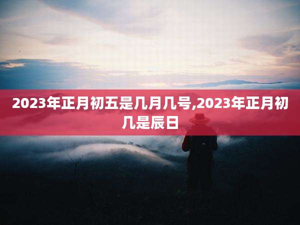 2023年正月初五是几月几号,2023年正月初几是辰日