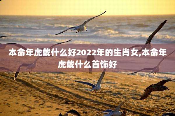 本命年虎戴什么好2022年的生肖女,本命年虎戴什么首饰好