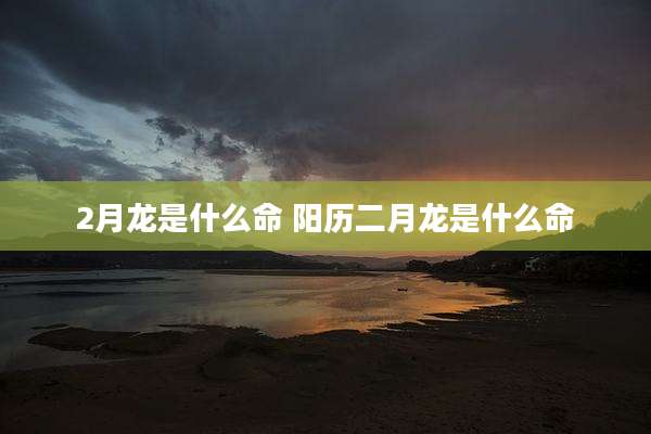 2月龙是什么命 阳历二月龙是什么命