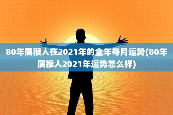 80年属猴人在2021年的全年每月运势(80年属猴人2021年运势怎么样)
