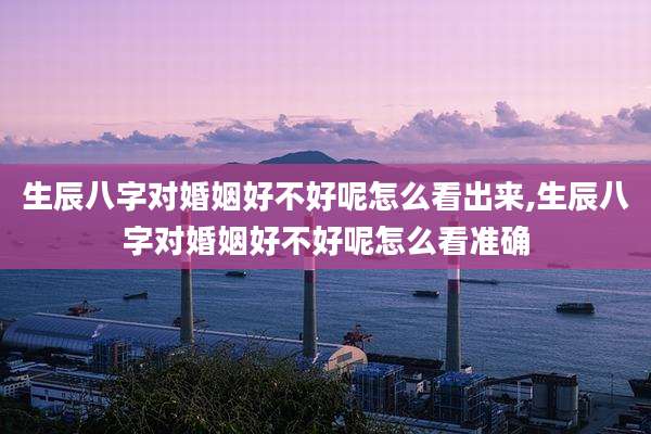 生辰八字对婚姻好不好呢怎么看出来,生辰八字对婚姻好不好呢怎么看准确