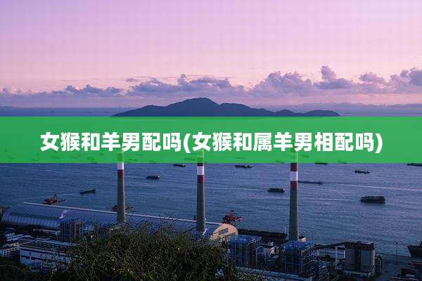 女猴和羊男配吗(女猴和属羊男相配吗)