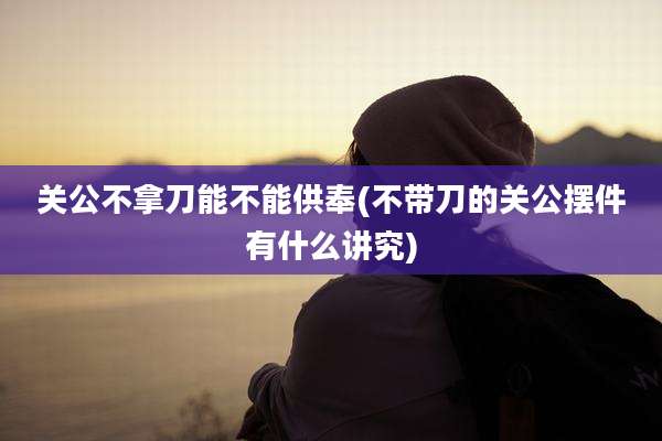 关公不拿刀能不能供奉(不带刀的关公摆件有什么讲究)