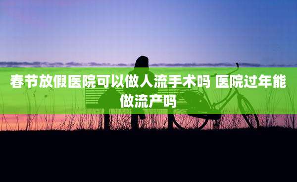 春节放假医院可以做人流手术吗 医院过年能做流产吗
